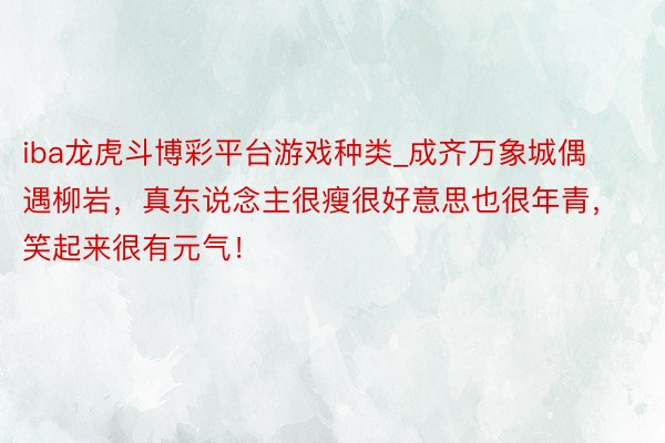 iba龙虎斗博彩平台游戏种类_成齐万象城偶遇柳岩，真东说念主很瘦很好意思也很年青，笑起来很有元气！